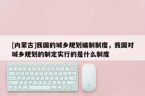 [內(nèi)蒙古]我國的城鄉(xiāng)規(guī)劃編制制度，我國對城鄉(xiāng)規(guī)劃的制定實(shí)行的是什么制度