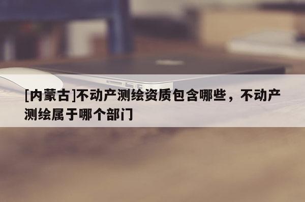 [內(nèi)蒙古]不動(dòng)產(chǎn)測(cè)繪資質(zhì)包含哪些，不動(dòng)產(chǎn)測(cè)繪屬于哪個(gè)部門(mén)