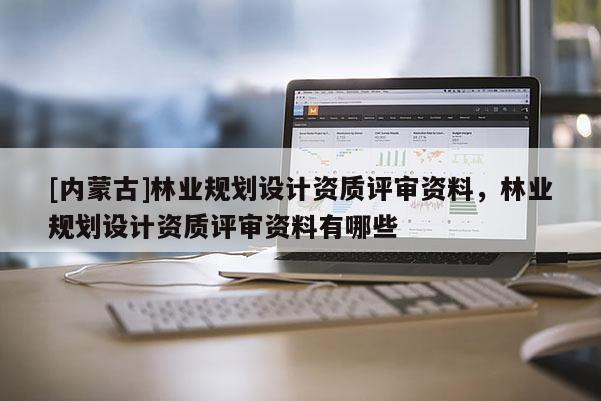 [內(nèi)蒙古]林業(yè)規(guī)劃設(shè)計資質(zhì)評審資料，林業(yè)規(guī)劃設(shè)計資質(zhì)評審資料有哪些