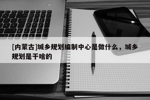 [內(nèi)蒙古]城鄉(xiāng)規(guī)劃編制中心是做什么，城鄉(xiāng)規(guī)劃是干啥的