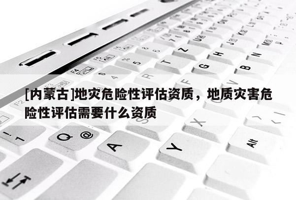 [內(nèi)蒙古]地災(zāi)危險(xiǎn)性評估資質(zhì)，地質(zhì)災(zāi)害危險(xiǎn)性評估需要什么資質(zhì)
