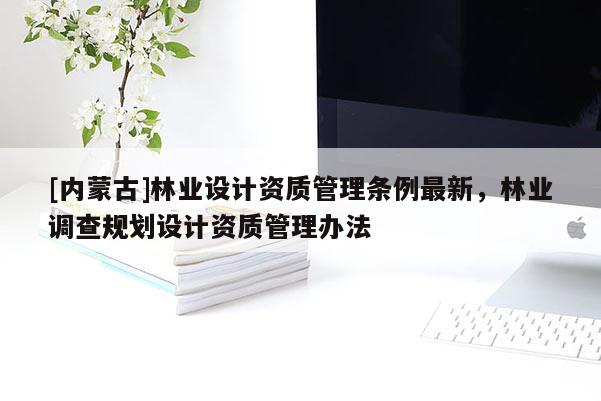 [內(nèi)蒙古]林業(yè)設(shè)計資質(zhì)管理條例最新，林業(yè)調(diào)查規(guī)劃設(shè)計資質(zhì)管理辦法