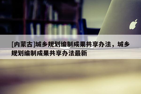 [內(nèi)蒙古]城鄉(xiāng)規(guī)劃編制成果共享辦法，城鄉(xiāng)規(guī)劃編制成果共享辦法最新