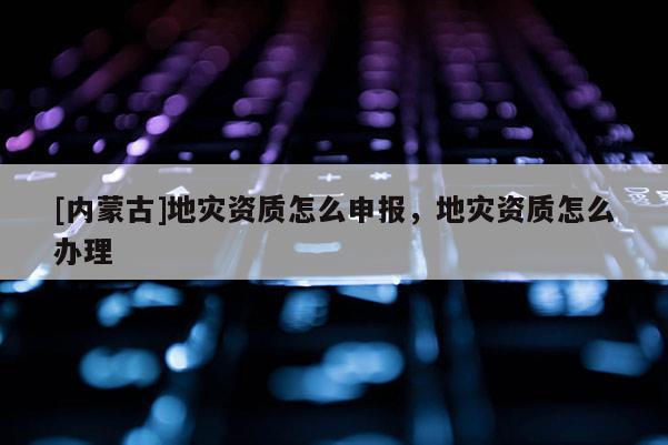 [內(nèi)蒙古]地災(zāi)資質(zhì)怎么申報，地災(zāi)資質(zhì)怎么辦理