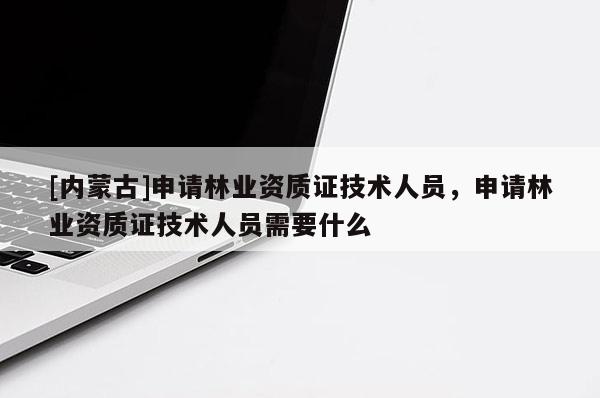 [內(nèi)蒙古]申請林業(yè)資質(zhì)證技術(shù)人員，申請林業(yè)資質(zhì)證技術(shù)人員需要什么