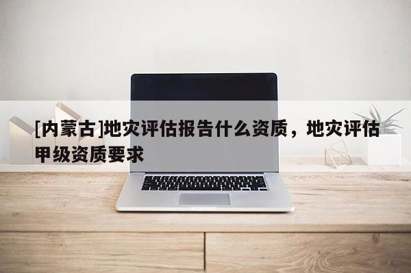 [內(nèi)蒙古]地災(zāi)評(píng)估報(bào)告什么資質(zhì)，地災(zāi)評(píng)估甲級(jí)資質(zhì)要求