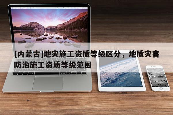 [內(nèi)蒙古]地災施工資質等級區(qū)分，地質災害防治施工資質等級范圍