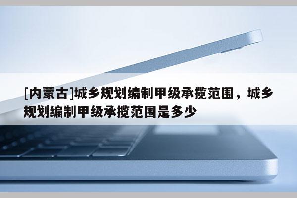 [內(nèi)蒙古]城鄉(xiāng)規(guī)劃編制甲級承攬范圍，城鄉(xiāng)規(guī)劃編制甲級承攬范圍是多少