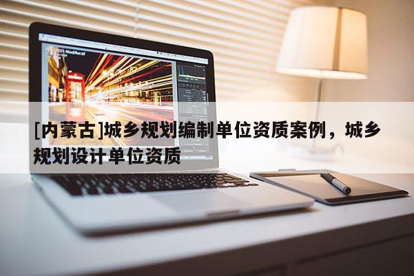 [內(nèi)蒙古]城鄉(xiāng)規(guī)劃編制單位資質(zhì)案例，城鄉(xiāng)規(guī)劃設(shè)計單位資質(zhì)