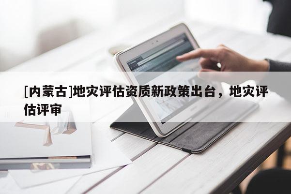 [內(nèi)蒙古]地災(zāi)評估資質(zhì)新政策出臺，地災(zāi)評估評審