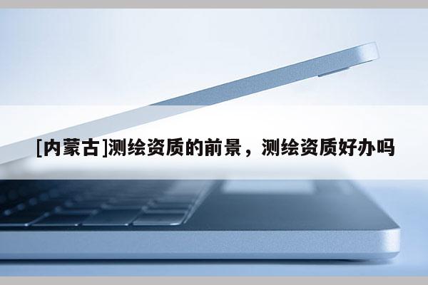 [內(nèi)蒙古]測(cè)繪資質(zhì)的前景，測(cè)繪資質(zhì)好辦嗎