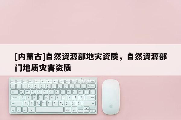 [內(nèi)蒙古]自然資源部地災(zāi)資質(zhì)，自然資源部門(mén)地質(zhì)災(zāi)害資質(zhì)