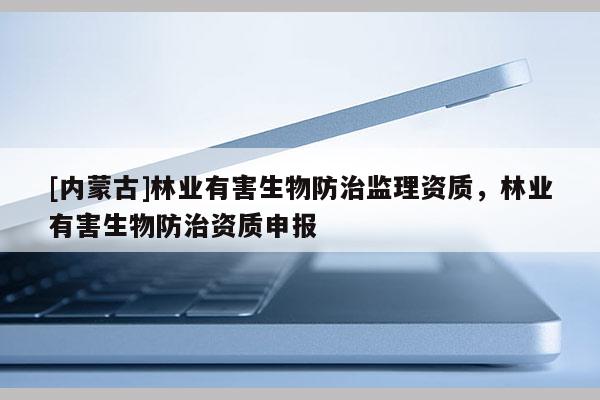 [內(nèi)蒙古]林業(yè)有害生物防治監(jiān)理資質(zhì)，林業(yè)有害生物防治資質(zhì)申報