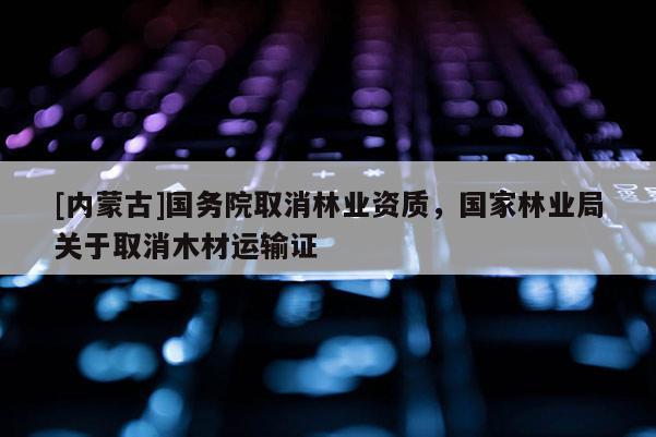 [內(nèi)蒙古]國務(wù)院取消林業(yè)資質(zhì)，國家林業(yè)局關(guān)于取消木材運輸證