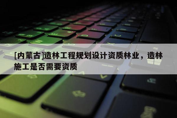 [內(nèi)蒙古]造林工程規(guī)劃設(shè)計(jì)資質(zhì)林業(yè)，造林施工是否需要資質(zhì)