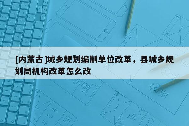 [內蒙古]城鄉(xiāng)規(guī)劃編制單位改革，縣城鄉(xiāng)規(guī)劃局機構改革怎么改