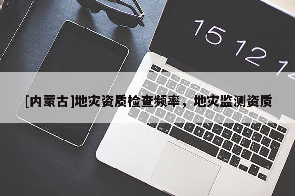[內(nèi)蒙古]地災(zāi)資質(zhì)檢查頻率，地災(zāi)監(jiān)測(cè)資質(zhì)