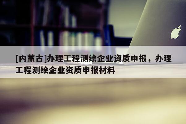 [內(nèi)蒙古]辦理工程測(cè)繪企業(yè)資質(zhì)申報(bào)，辦理工程測(cè)繪企業(yè)資質(zhì)申報(bào)材料