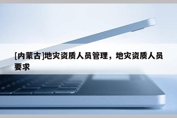 [內蒙古]地災資質人員管理，地災資質人員要求