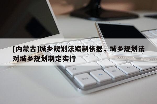 [內(nèi)蒙古]城鄉(xiāng)規(guī)劃法編制依據(jù)，城鄉(xiāng)規(guī)劃法對城鄉(xiāng)規(guī)劃制定實行