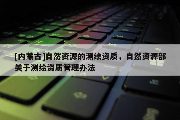 [內(nèi)蒙古]自然資源的測(cè)繪資質(zhì)，自然資源部關(guān)于測(cè)繪資質(zhì)管理辦法