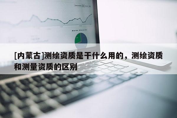 [內(nèi)蒙古]測繪資質(zhì)是干什么用的，測繪資質(zhì)和測量資質(zhì)的區(qū)別