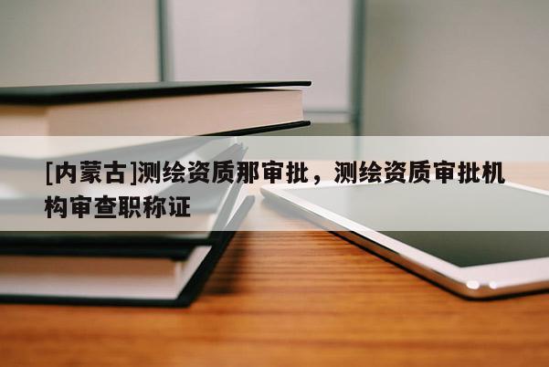 [內(nèi)蒙古]測繪資質(zhì)那審批，測繪資質(zhì)審批機(jī)構(gòu)審查職稱證