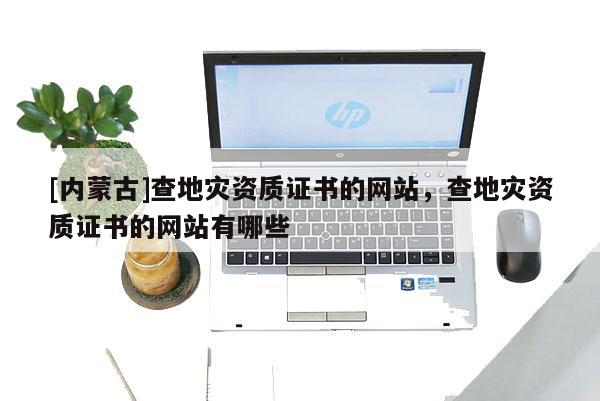 [內蒙古]查地災資質證書的網(wǎng)站，查地災資質證書的網(wǎng)站有哪些