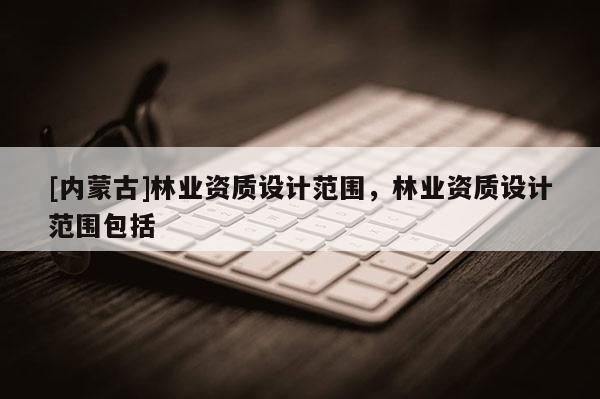 [內(nèi)蒙古]林業(yè)資質(zhì)設(shè)計范圍，林業(yè)資質(zhì)設(shè)計范圍包括