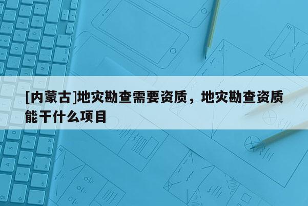 [內(nèi)蒙古]地災(zāi)勘查需要資質(zhì)，地災(zāi)勘查資質(zhì)能干什么項(xiàng)目