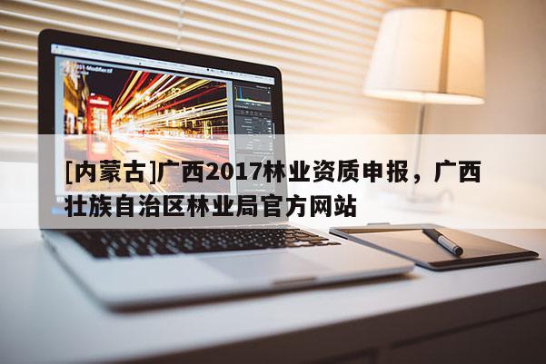 [內(nèi)蒙古]廣西2017林業(yè)資質(zhì)申報(bào)，廣西壯族自治區(qū)林業(yè)局官方網(wǎng)站
