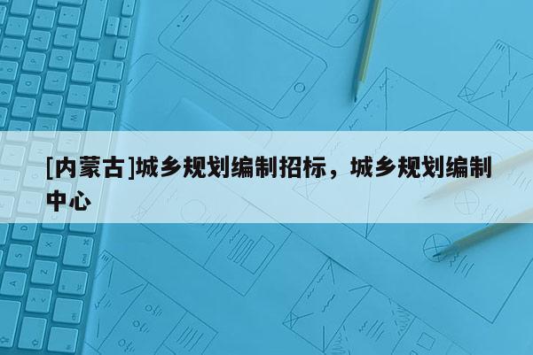 [內(nèi)蒙古]城鄉(xiāng)規(guī)劃編制招標(biāo)，城鄉(xiāng)規(guī)劃編制中心