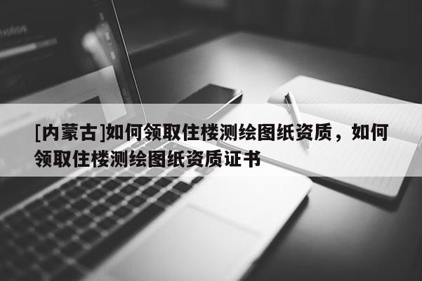 [內(nèi)蒙古]如何領(lǐng)取住樓測(cè)繪圖紙資質(zhì)，如何領(lǐng)取住樓測(cè)繪圖紙資質(zhì)證書