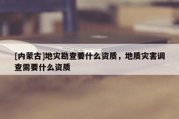 [內(nèi)蒙古]地災(zāi)勘查要什么資質(zhì)，地質(zhì)災(zāi)害調(diào)查需要什么資質(zhì)