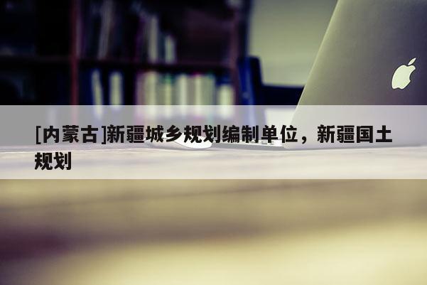 [內(nèi)蒙古]新疆城鄉(xiāng)規(guī)劃編制單位，新疆國土規(guī)劃