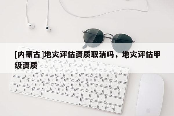 [內(nèi)蒙古]地災(zāi)評(píng)估資質(zhì)取消嗎，地災(zāi)評(píng)估甲級(jí)資質(zhì)