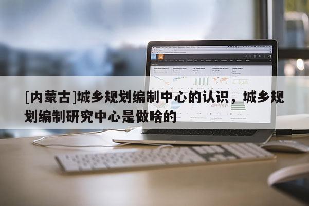 [內(nèi)蒙古]城鄉(xiāng)規(guī)劃編制中心的認識，城鄉(xiāng)規(guī)劃編制研究中心是做啥的