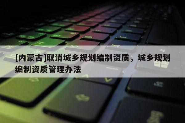[內(nèi)蒙古]取消城鄉(xiāng)規(guī)劃編制資質(zhì)，城鄉(xiāng)規(guī)劃編制資質(zhì)管理辦法
