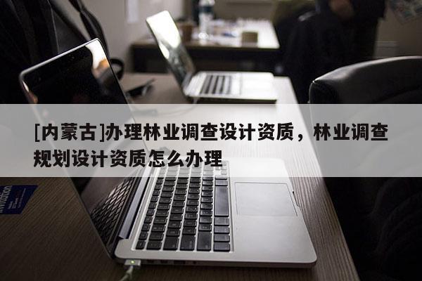 [內(nèi)蒙古]辦理林業(yè)調(diào)查設(shè)計(jì)資質(zhì)，林業(yè)調(diào)查規(guī)劃設(shè)計(jì)資質(zhì)怎么辦理