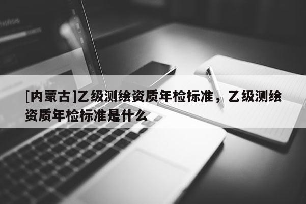[內(nèi)蒙古]乙級測繪資質(zhì)年檢標(biāo)準(zhǔn)，乙級測繪資質(zhì)年檢標(biāo)準(zhǔn)是什么