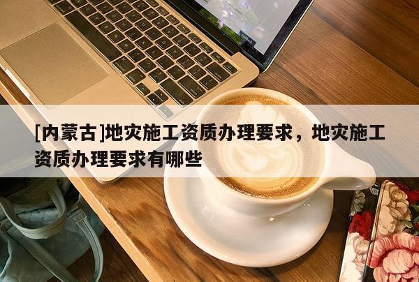 [內蒙古]地災施工資質辦理要求，地災施工資質辦理要求有哪些
