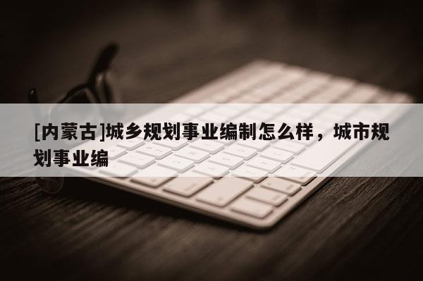 [內(nèi)蒙古]城鄉(xiāng)規(guī)劃事業(yè)編制怎么樣，城市規(guī)劃事業(yè)編