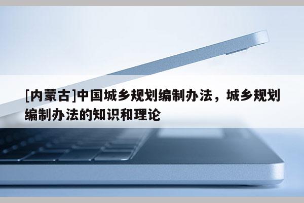 [內(nèi)蒙古]中國(guó)城鄉(xiāng)規(guī)劃編制辦法，城鄉(xiāng)規(guī)劃編制辦法的知識(shí)和理論