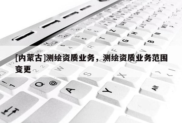 [內(nèi)蒙古]測繪資質(zhì)業(yè)務(wù)，測繪資質(zhì)業(yè)務(wù)范圍變更