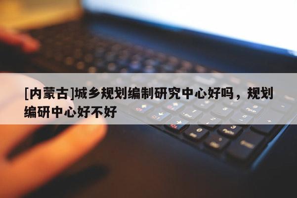 [內(nèi)蒙古]城鄉(xiāng)規(guī)劃編制研究中心好嗎，規(guī)劃編研中心好不好