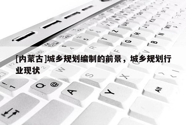 [內(nèi)蒙古]城鄉(xiāng)規(guī)劃編制的前景，城鄉(xiāng)規(guī)劃行業(yè)現(xiàn)狀