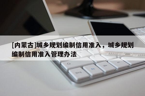 [內(nèi)蒙古]城鄉(xiāng)規(guī)劃編制信用準入，城鄉(xiāng)規(guī)劃編制信用準入管理辦法