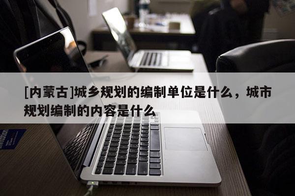 [內(nèi)蒙古]城鄉(xiāng)規(guī)劃的編制單位是什么，城市規(guī)劃編制的內(nèi)容是什么