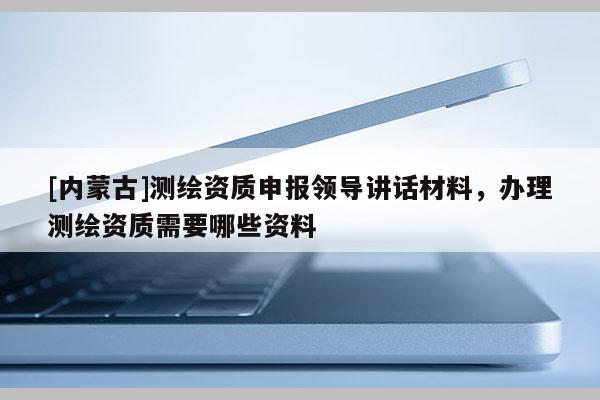[內(nèi)蒙古]測(cè)繪資質(zhì)申報(bào)領(lǐng)導(dǎo)講話材料，辦理測(cè)繪資質(zhì)需要哪些資料