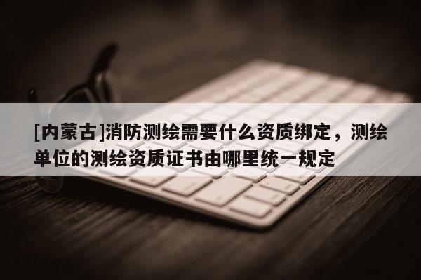 [內(nèi)蒙古]消防測繪需要什么資質(zhì)綁定，測繪單位的測繪資質(zhì)證書由哪里統(tǒng)一規(guī)定